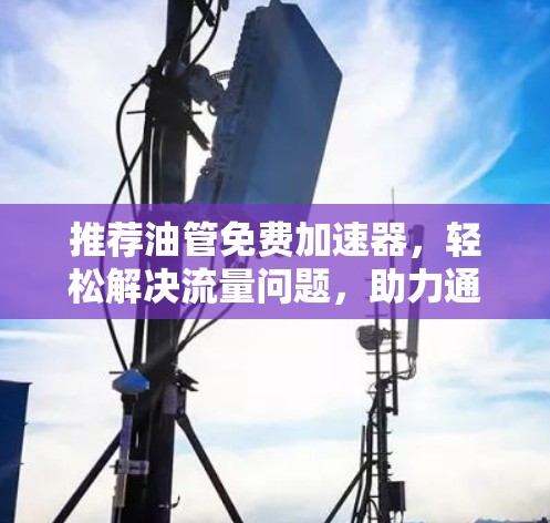 推荐油管免费加速器，轻松解决流量问题，助力通信高效运行