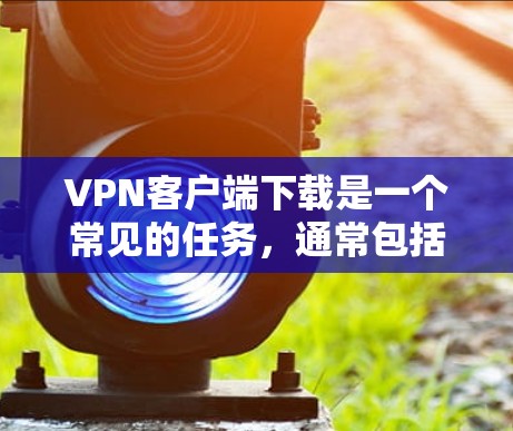 VPN客户端下载是一个常见的任务,通常包括以下步骤
