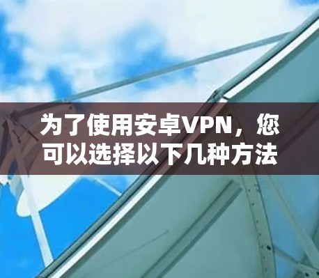 为了使用安卓VPN,您可以选择以下几种方法 为了使用安卓VPN,您可以选择以下几种方法