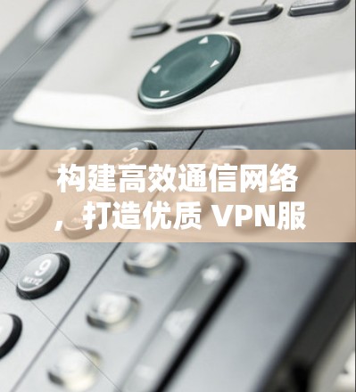 构建高效通信网络,打造优质 VPN服务