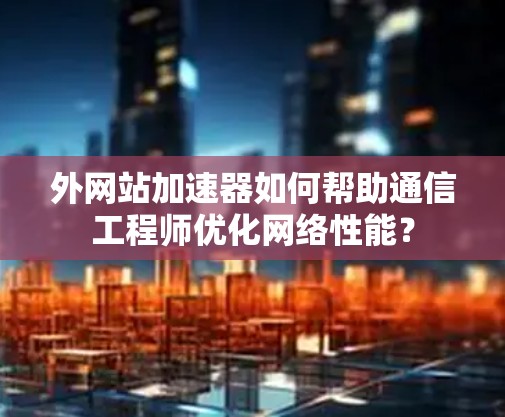 外网站加速器如何帮助通信工程师优化网络性能?