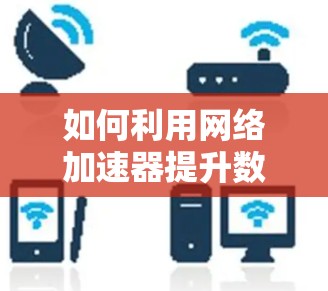 如何利用网络加速器提升数据传输速度,从设置到优化的全面指南 如何利用网络加速器提升数据传输速度,从设置到优化的全面指南