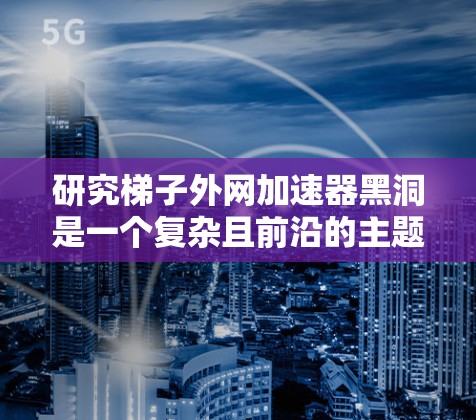 研究梯子外网加速器黑洞是一个复杂且前沿的主题,涉及多个领域。以下是对该课题的分步解释 研究梯子外网加速器黑洞是一个复杂且前沿的主题,涉及多个领域。以下是对该课题的分步解释