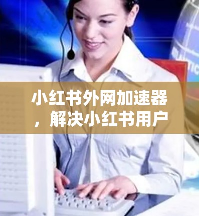 小红书外网加速器，解决小红书用户网络延迟问题的高效解决方案