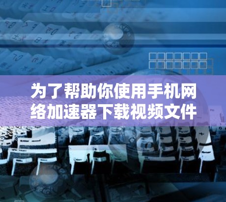 为了帮助你使用手机网络加速器下载视频文件,以下是详细的步骤指南