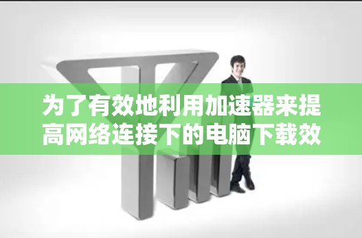 为了有效地利用加速器来提高网络连接下的电脑下载效率,以下是一步步的建议