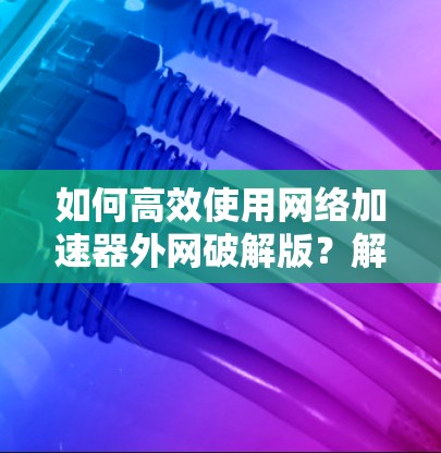 如何高效使用网络加速器外网破解版？解析其功能与潜在风险