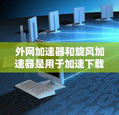 外网加速器和旋风加速器是用于加速下载或加载网站的工具，但它们有不同的用途和功能。以下是关于外网加速器和旋风加速器的一些信息