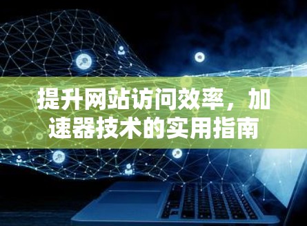 提升网站访问效率,加速器技术的实用指南 提升网站访问效率,加速器技术的实用指南