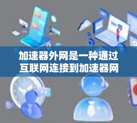 加速器外网是一种通过互联网连接到加速器网站，然后自己提供加速功能的网站。以下是关于加速器外网的详细信息