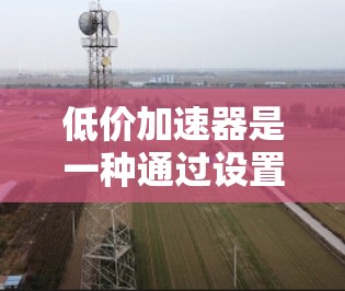 低价加速器是一种通过设置自动加速模式或结合缓存优化来提升网络速度的工具，旨在解决网页加载速度过慢的问题。以下是一些关于低价加速器的详细信息，帮助你更好地选择和使用