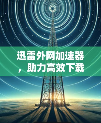 迅雷外网加速器，助力高效下载，提升用户体验