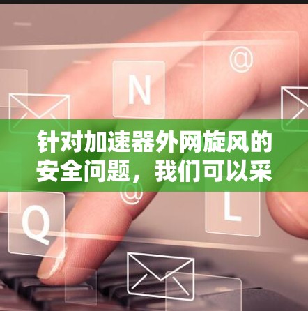 针对加速器外网旋风的安全问题,我们可以采取以下措施进行防范和处理 针对加速器外网旋风的安全问题,我们可以采取以下措施进行防范和处理