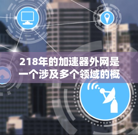 218年的加速器外网是一个涉及多个领域的概念,主要包括加速器设备、网络基础设施以及行业影响的综合体系。以下是对这一概念的详细说明 218年的加速器外网是一个涉及多个领域的概念,主要包括加速器设备、网络基础设施以及行业影响的综合体系。以下是对这一概念的详细说明