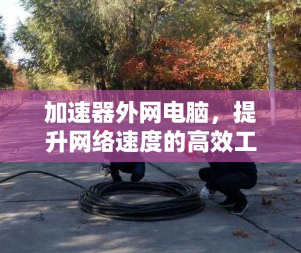 加速器外网电脑,提升网络速度的高效工具