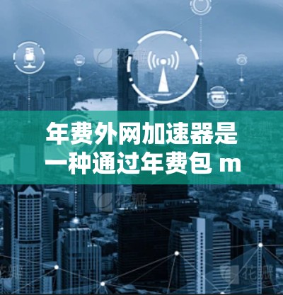 年费外网加速器是一种通过年费包 months 购买连接到国外网络服务的设备或服务，旨在提升数据传输速度，使用户能够更快地使用网络服务。以下是关于年费外网加速器的详细分析