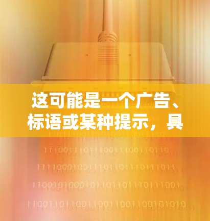 这可能是一个广告、标语或某种提示,具体含义需要结合上下文。如果您能提供更多背景信息,可以更准确地理解其含义 这可能是一个广告、标语或某种提示,具体含义需要结合上下文。如果您能提供更多背景信息,可以更准确地理解其含义