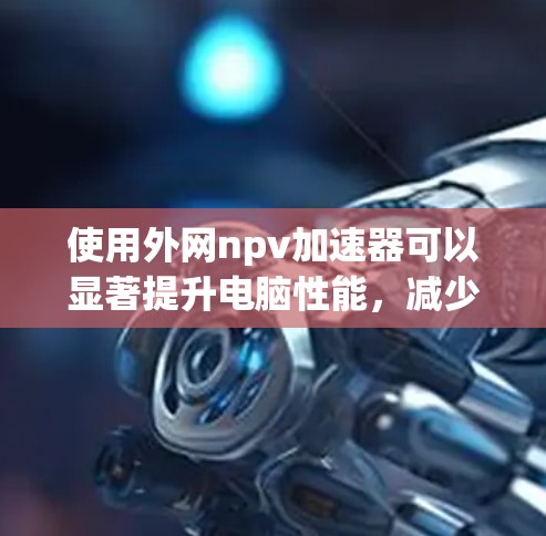 使用外网npv加速器可以显著提升电脑性能,减少数据传输时间。以下是一个清晰、有条理的使用指南 使用外网npv加速器可以显著提升电脑性能,减少数据传输时间。以下是一个清晰、有条理的使用指南