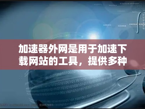 加速器外网是用于加速下载网站的工具，提供多种选择，包括免费版和付费版，以满足不同的需求。以下是国内外常用的加速器外网及其详细信息