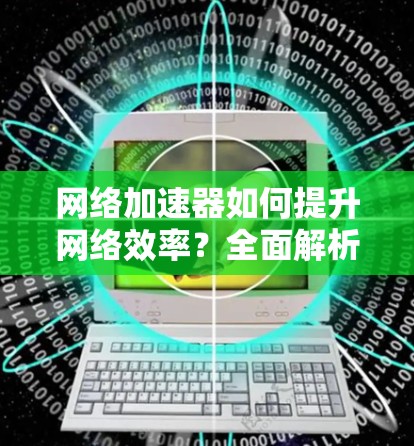 网络加速器如何提升网络效率?全面解析 网络加速器如何提升网络效率?全面解析