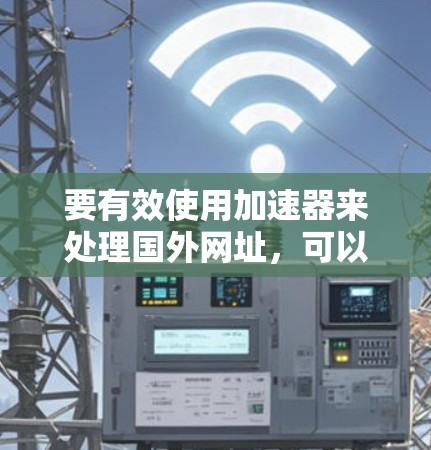 要有效使用加速器来处理国外网址，可以按照以下步骤进行