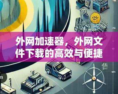 外网加速器，外网文件下载的高效与便捷解决方案