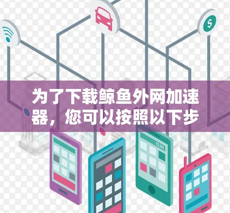 为了下载鲸鱼外网加速器,您可以按照以下步骤操作 为了下载鲸鱼外网加速器,您可以按照以下步骤操作