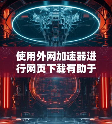 使用外网加速器进行网页下载有助于提高下载速度，但需注意以下步骤和注意事项