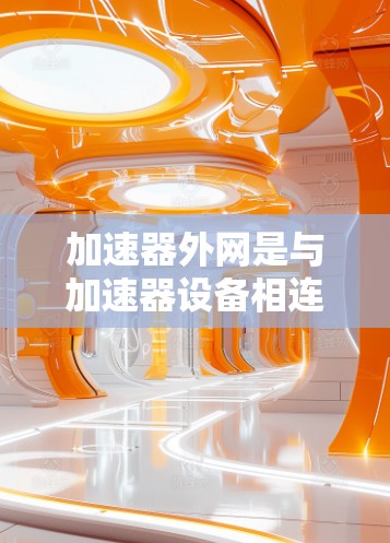 加速器外网是与加速器设备相连的网络设备，主要用于实现车辆网络的连接和控制。以下是关于加速器外网的详细解析
