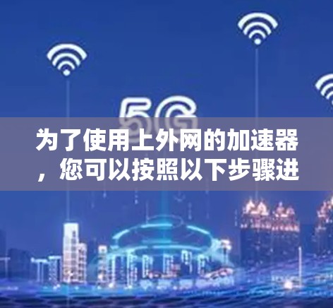 为了使用上外网的加速器,您可以按照以下步骤进行操作 为了使用上外网的加速器,您可以按照以下步骤进行操作