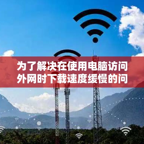 为了解决在使用电脑访问外网时下载速度缓慢的问题,以下是一步步的解决方案 为了解决在使用电脑访问外网时下载速度缓慢的问题,以下是一步步的解决方案