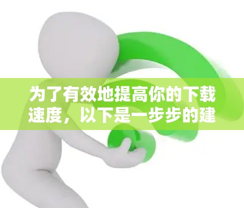 为了有效地提高你的下载速度,以下是一步步的建议 为了有效地提高你的下载速度,以下是一步步的建议