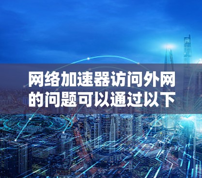 网络加速器访问外网的问题可以通过以下步骤进行排查和解决 网络加速器访问外网的问题可以通过以下步骤进行排查和解决