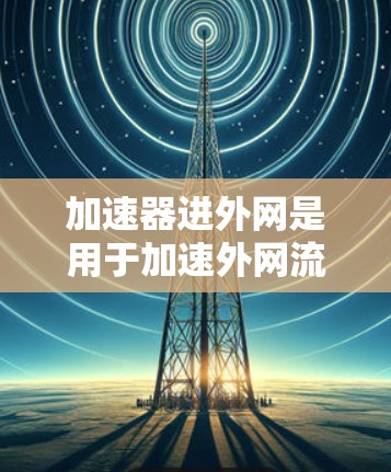 加速器进外网是用于加速外网流量至内网设备的网络设备，其工作原理涉及多个关键技术，以下是其核心工作原理的总结
