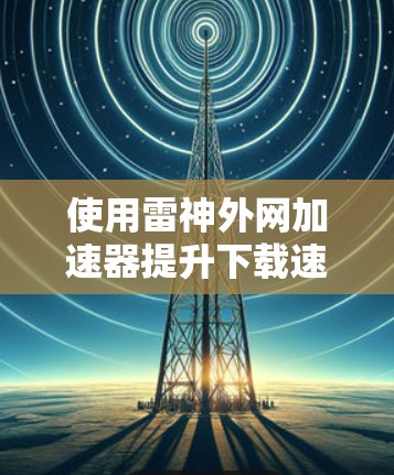 使用雷神外网加速器提升下载速度是一个不错的选择，但需要根据自己的需求进行调整。以下是一个详细的步骤指南