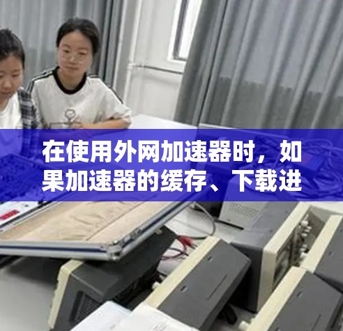 在使用外网加速器时，如果加速器的缓存、下载进度、下载过程、缓存文件、下载提示信息、其他加速方式、设置问题或外部帮助均未解决问题，建议以下步骤