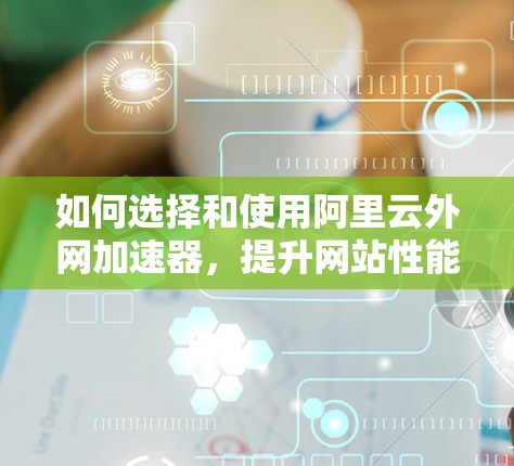 如何选择和使用阿里云外网加速器，提升网站性能，助力高效访问