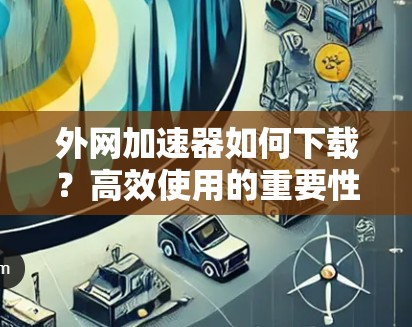 外网加速器如何下载？高效使用的重要性