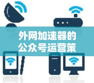 外网加速器的公众号运营策略可以从以下几个方面进行分析