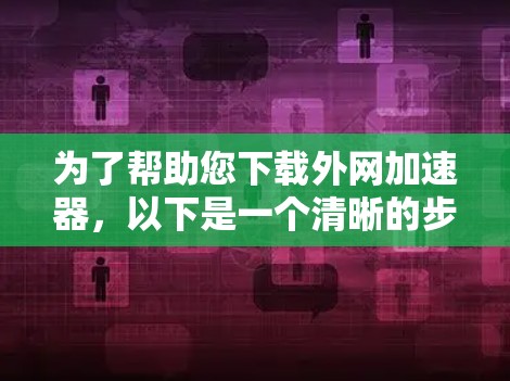 为了帮助您下载外网加速器,以下是一个清晰的步骤指南 为了帮助您下载外网加速器,以下是一个清晰的步骤指南