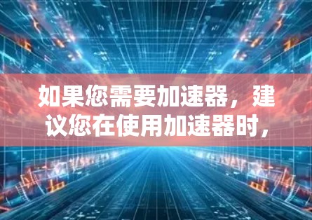 如果您需要加速器,建议您在使用加速器时,请注意以下几点 如果您需要加速器,建议您在使用加速器时,请注意以下几点