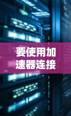 要使用加速器连接到外网,您可以按照以下步骤操作 要使用加速器连接到外网,您可以按照以下步骤操作