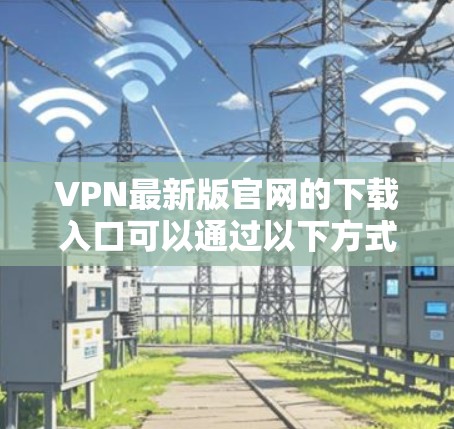 VPN最新版官网的下载入口可以通过以下方式获取 VPN最新版官网的下载入口可以通过以下方式获取