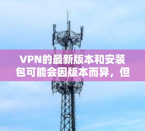 VPN的最新版本和安装包可能会因版本而异，但选择一个安全可靠的是很重要的。以下是一些常用的VPN软件推荐，包括它们的设计和安全性