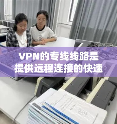 VPN的专线线路是提供远程连接的快速、安全的网络服务，涵盖了多种类型的线路。以下是一些主要的VPN线路类型和特点