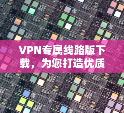 VPN专属线路版下载,为您打造优质网络体验 VPN专属线路版下载,为您打造优质网络体验