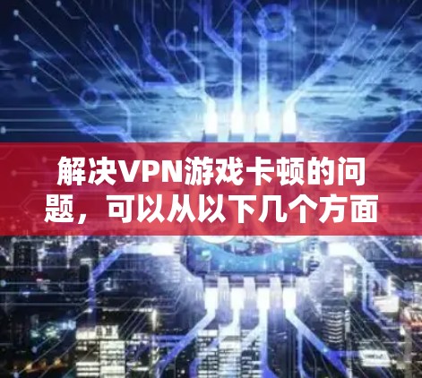 解决VPN游戏卡顿的问题，可以从以下几个方面入手