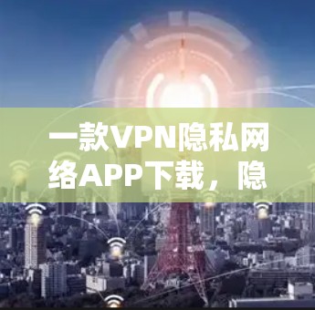 一款VPN隐私网络APP下载，隐私保护的真谛