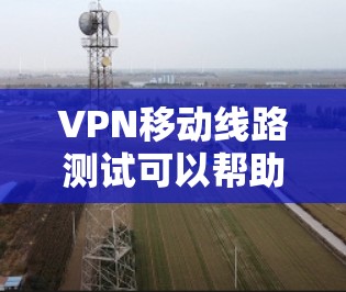 VPN移动线路测试可以帮助你评估VPN设备的稳定性，优化配置，以及确保在实际使用中的安全性。以下是一些步骤和建议，帮助你进行VPN移动线路测试