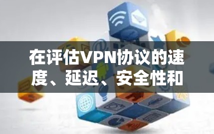 在评估VPN协议的速度、延迟、安全性和带宽时，以下是一个有条理的总结和建议
